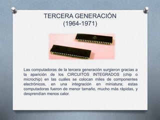 TERCERA GENERACIÓN
(1964-1971)
Las computadoras de la tercera generación surgieron gracias a
la aparición de los CIRCUITOS INTEGRADOS (chip o
microchip) en las cuáles se colocan miles de componentes
electrónicos, en una integración en miniatura; estas
computadoras fueron de menor tamaño, mucho más rápidas, y
desprendían menos calor.
 