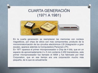 CUARTA GENERACIÓN
(1971 A 1981)
En la cuarta generación se reemplazan las memorias con núcleos
magnéticos, por chips de silicio con mas componentes; producto de la
microminiaturización de los circuitos electrónicos LSI (Integración a gran
escala), aparece además la Computadora Personal o PC.
En 1971 aparece el primer microprocesador o Chip de 4 bits, que en un
espacio de aproximadamente 4 x 5 mm contenía 2.250 transistores, este
primer microprocesador fue llamado el 4004 y fue fabricado por Intel
Corporation, que en ese tiempo era una corporación mucho más
pequeña, de lo que es actualmente
 