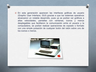 O En esta generación aparecen las interfaces gráficas de usuario
(Graphic User Intertace, GUI) gracias a que los sistemas operativos
alcanzaron un notable desarrollo, pues ya se podían ver gráficos a
altas velocidades, pantallas con ventanas, iconos y menús
desplegables que facilitaron la comunicación entre el usuario y la
computadora, se podían realizar operaciones de copiado o formato
con una simple pulsación de cualquier botón del ratón sobre uno de
los iconos o menús.
 