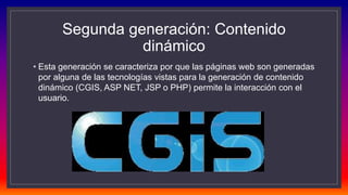 Segunda generación: Contenido
dinámico
• Esta generación se caracteriza por que las páginas web son generadas
por alguna de las tecnologías vistas para la generación de contenido
dinámico (CGIS, ASP NET, JSP o PHP) permite la interacción con el
usuario.
 