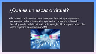 ¿Qué es un espacio virtual?
• Es un entorno interactivo adaptado para Internet, que representa
escenarios reales o inventados que se han modelado utilizando
tecnologías de realidad virtual. La tecnología utilizada para desarrollar
estos espacios se denomina VRML.
 