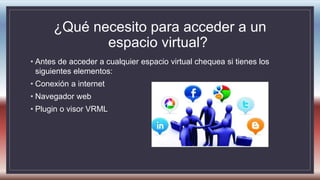 ¿Qué necesito para acceder a un
espacio virtual?
• Antes de acceder a cualquier espacio virtual chequea si tienes los
siguientes elementos:
• Conexión a internet
• Navegador web
• Plugin o visor VRML
 