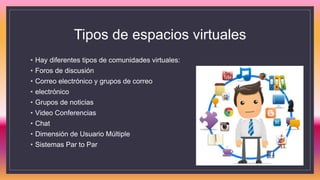 Tipos de espacios virtuales
• Hay diferentes tipos de comunidades virtuales:
• Foros de discusión
• Correo electrónico y grupos de correo
• electrónico
• Grupos de noticias
• Video Conferencias
• Chat
• Dimensión de Usuario Múltiple
• Sistemas Par to Par
 