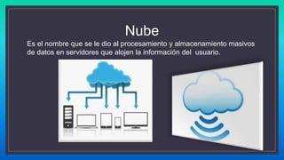 Nube
Es el nombre que se le dio al procesamiento y almacenamiento masivos
de datos en servidores que alojen la información del usuario.
 