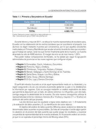LA GENERACIÓN INTERACTIVA EN ECUADOR


Tabla 1.1. Primaria y Secundaria en Ecuador

                   Curso 2009-2010                                       Alumnos
                            EGB                                          3.382.869
                        Bachillerato                                      700.307
                           TOTAL                                         4.083.176
Fuente: Elaboración propia a partir de los datos publicados en:
http://www.educacion.gov.ec/CNIE/index.php?opt=est


   Durante febrero y mayo de 2011, se obtuvo la muestra representativa de escolares para,
Ecuador con la colaboración de los centros escolares que se suscribieron al proyecto. Los
alumnos se eligen mediante muestreo por conveniencia, por lo que aquellos estudiantes
matriculados en Primaria y Bachillerato que acudan al centro durante los días que se prolon-
gue el trabajo de campo, serán los que formen ﬁnalmente parte de la muestra. La muestra
alcanzada ha sido de 4000 alumnos. El margen de error es de más/menos 1,55%.
   Para poder realizar comparaciones territoriales, se ha optado por seguir la agrupación
administrativa de provincias en las nueve regiones que conﬁguran el país:

     • Región 1: Esmeraldas, Carchi, Imbabura y Sucumbios.
     • Región 2: Pichincha, Napo y Orellana.
     • Región 3: Chimborazo, Tunguraha, Pastaza y Cotopaxi.
     • Región 4: Manabí, Galápagos y Santo Domingo de los Tsachilas.
     • Región 5: Santa Elena, Guayas, Los Ríos y Bolívar.
     • Región 6: Cañar, Azuay y Morona Santiago.
     • Región 7: El Oro, Loja y Zamora Chinchipe.

   El perﬁl del individuo buscado es el de aquel representante medio en su titularidad y su
región asegurando a la vez una cercanía al promedio global de su país si no detalláramos
la información por regiones. Esto se consigue mediante un análisis exploratorio de datos
que permita la depuración por un lado, de valores extremos no inﬂuyentes y por otro lado,
consiga asegurar la aleatoriedad de la muestra. De esta manera conseguimos reforzar la
representatividad entre los individuos menores (6 a 10 años) y mayores (11 a 18 años) sin
distinción del centro del que proceda.
         Las dos técnicas que nos ayudarán a lograr estos objetivos son: 1. El tratamiento
y la evaluación de datos ausentes y 2. La identiﬁcación de casos atípicos.
         El objetivo del análisis de datos ausentes (Misising values analysis) es detectar los
denominados datos ausentes no prescindibles. Se trata de comprobar si existe algún patrón
no aleatorio en el proceso del dato ausente que pueda sesgar los resultados y ocasionar
una pérdida de representatividad de la muestra analizada. En el presente análisis se conclu-
yó que no se superaba el porcentaje mínimo de Missing values (5%).

                                                                                           13
 