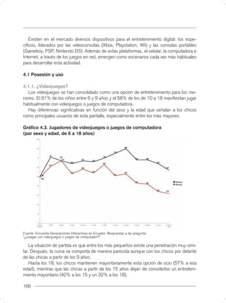 Existen en el mercado diversos dispositivos para el entretenimiento digital: los espe-
cíﬁcos, liderados por las videoconsolas (Xbox, Playstation, Wii) y las consolas portátiles
(Gameboy, PSP, Nintendo DS). Además de estas plataformas, el celular, la computadora e
Internet, a través de los juegos en red, emergen como escenarios cada vez más habituales
para desarrollar esta actividad.

4.1 Posesión y uso

4.1.1. ¿Videojuegas?
  Los videojuegos se han consolidado como una opción de entretenimiento para los me-
nores. El 61% de los niños entre 6 y 9 años y el 58% de los de 10 a 18 maniﬁestan jugar
habitualmente con videojuegos o juegos de computadora.
  Hay diferencias signiﬁcativas en función del sexo y la edad que señalan a los chicos
como principales usuarios de esta pantalla, especialmente entre los más mayores.

Gráﬁco 4.3. Jugadores de videojuegos o juegos de computadora
(por sexo y edad, de 6 a 18 años)




Fuente: Encuesta Generaciones Interactivas en Ecuador. Respuestas a las pregunta
“¿Juegas con videojuegos o juegos de computador?”

    La situación de partida es que entre los más pequeños existe una penetración muy simi-
lar. Después, la curva se comporta de manera parecida aunque con los chicos por delante
de las chicas a partir de los 9 años.
    Hasta los 18, los chicos mantienen mayoritariamente esta opción de ocio (57% a esa
edad), mientras que las chicas a partir de los 15 años dejan de considerlos un entreteni-
miento mayoritario (42% a los 15 y un 32% a los 18).

166
 