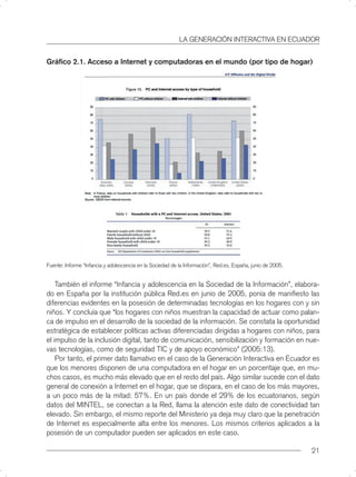 LA GENERACIÓN INTERACTIVA EN ECUADOR


Gráﬁco 2.1. Acceso a Internet y computadoras en el mundo (por tipo de hogar)




Fuente: Informe “Infancia y adolescencia en la Sociedad de la Información”, Red.es, España, junio de 2005.


    También el informe “Infancia y adolescencia en la Sociedad de la Información”, elabora-
do en España por la institución pública Red.es en junio de 2005, ponía de maniﬁesto las
diferencias evidentes en la posesión de determinadas tecnologías en los hogares con y sin
niños. Y concluía que “los hogares con niños muestran la capacidad de actuar como palan-
ca de impulso en el desarrollo de la sociedad de la información. Se constata la oportunidad
estratégica de establecer políticas activas diferenciadas dirigidas a hogares con niños, para
el impulso de la inclusión digital, tanto de comunicación, sensibilización y formación en nue-
vas tecnologías, como de seguridad TIC y de apoyo económico” (2005:13).
    Por tanto, el primer dato llamativo en el caso de la Generación Interactiva en Ecuador es
que los menores disponen de una computadora en el hogar en un porcentaje que, en mu-
chos casos, es mucho más elevado que en el resto del país. Algo similar sucede con el dato
general de conexión a Internet en el hogar, que se dispara, en el caso de los más mayores,
a un poco más de la mitad: 57%. En un país donde el 29% de los ecuatorianos, según
datos del MINTEL, se conectan a la Red, llama la atención este dato de conectividad tan
elevado. Sin embargo, el mismo reporte del Ministerio ya deja muy claro que la penetración
de Internet es especialmente alta entre los menores. Los mismos criterios aplicados a la
posesión de un computador pueden ser aplicados en este caso.

                                                                                                             21
 