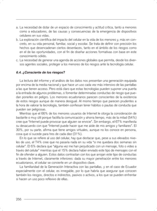 a. La necesidad de dotar de un espacio de conocimiento y actitud crítica, tanto a menores
   como a educadores, de las causas y consecuencias de la emergencia de dispositivos
   celulares en sus vidas.
b. La exploración cientíﬁca del impacto del celular en la vida de los menores y, más en con-
   creto, en su vida personal, familiar, social y escolar. Se trata de deﬁnir con precisión los
   hechos que desencadenan ciertos desenlaces, tanto en el ámbito de los riesgos como
   en el de las oportunidades, con el ﬁn de diseñar acciones formativas con base en este
   conocimiento sólido.
c. La necesidad de generar una agenda de acciones globales que permita, desde los diver-
   sos agentes sociales, proteger a los menores de los riesgos ante la tecnología celular.

6.4. ¿Consciente de los riesgos?

   La lectura del informe y el análisis de los datos nos presentan una generación equipada
por encima de la media nacional y que hace un uso cada vez más intensivo de las pantallas
a las que tienen acceso. Pero está claro que estas tecnologías pueden suponer una puerta
a la entrada de algunos problemas, o fomentar determinadas conductas de riesgo que pue-
dan ponerles en peligro. Los menores ecuatorianos parecen conscientes de la existencia
de estos riesgos aunque de manera desigual. Al mismo tiempo que parecen prudentes a
la hora de valorar la tecnología, también conﬁesan tener hábitos o pautas de conducta que
pueden ser peligrosas.
   Mientras que el 66% de los menores usuarios de Internet le otorga la consideración de
bastante o muy útil porque facilita la comunicación y ahorra tiempo, más de la mitad (54%)
cree que “Internet puede provocar que alguien se envicie”. Sin embargo, el 67% maniﬁesta
su desacuerdo con que “Internet puede hacer que me aísle de mis amigos y familiares”. El
30%, por su parte, aﬁrma que tiene amigos virtuales, aunque no los conoce en persona,
cosa que sí sucede para tres de cada diez (31%).
   En lo que se reﬁere al uso del celular, hay que destacar que, pese a sus elevados nive-
les de uso, el 74% cree que no pasaría nada en su vida “si me quedara dos semanas sin
celular”. El 6% declara que “alguna vez me han perjudicado con un mensaje, foto o video a
través del celular” mientras que el 15% declara haber enviado este tipo de mensajes con el
ﬁn de ofender a alguien. Estos datos contrastan con los que arrojan este tipo de conductas
a través de Internet, claramente inferiores: dada su mayor penetración entre los menores
ecuatorianos, el celular se convierte en un dispositivo clave.
   La familiaridad de la Generación Interactiva con las pantallas, y en el caso de Ecuador
especialmente con el celular, es innegable, por lo que habría que asegurar que conocen
también los riesgos, directos e indirectos, pasivos o activos, a los que se pueden enfrentar
si hacen un uso poco reﬂexivo de ellas.




256
 