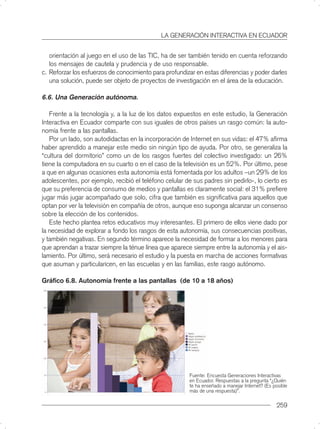 LA GENERACIÓN INTERACTIVA EN ECUADOR


   orientación al juego en el uso de las TIC, ha de ser también tenido en cuenta reforzando
   los mensajes de cautela y prudencia y de uso responsable.
c. Reforzar los esfuerzos de conocimiento para profundizar en estas diferencias y poder darles
   una solución, puede ser objeto de proyectos de investigación en el área de la educación.

6.6. Una Generación autónoma.

   Frente a la tecnología y, a la luz de los datos expuestos en este estudio, la Generación
Interactiva en Ecuador comparte con sus iguales de otros países un rasgo común: la auto-
nomía frente a las pantallas.
   Por un lado, son autodidactas en la incorporación de Internet en sus vidas: el 47% aﬁrma
haber aprendido a manejar este medio sin ningún tipo de ayuda. Por otro, se generaliza la
“cultura del dormitorio” como un de los rasgos fuertes del colectivo investigado: un 26%
tiene la computadora en su cuarto o en el caso de la televisión es un 52%. Por último, pese
a que en algunas ocasiones esta autonomía está fomentada por los adultos –un 29% de los
adolescentes, por ejemplo, recibió el teléfono celular de sus padres sin pedirlo-, lo cierto es
que su preferencia de consumo de medios y pantallas es claramente social: el 31% preﬁere
jugar más jugar acompañado que solo, cifra que también es signiﬁcativa para aquellos que
optan por ver la televisión en compañía de otros, aunque eso suponga alcanzar un consenso
sobre la elección de los contenidos.
   Este hecho plantea retos educativos muy interesantes. El primero de ellos viene dado por
la necesidad de explorar a fondo los rasgos de esta autonomía, sus consecuencias positivas,
y también negativas. En segundo término aparece la necesidad de formar a los menores para
que aprendan a trazar siempre la ténue línea que aparece siempre entre la autonomía y el ais-
lamiento. Por último, será necesario el estudio y la puesta en marcha de acciones formativas
que asuman y particularicen, en las escuelas y en las familias, este rasgo autónomo.

Gráﬁco 6.8. Autonomía frente a las pantallas (de 10 a 18 años)




                                                         Fuente: Encuesta Generaciones Interactivas
                                                         en Ecuador. Respuestas a la pregunta “¿Quién
                                                         te ha enseñado a manejar Internet? (Es posible
                                                         más de una respuesta)”.

                                                                                                  259
 