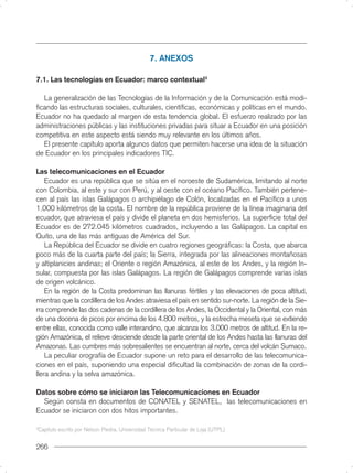 7. ANEXOS

7.1. Las tecnologías en Ecuador: marco contextual3

  La generalización de las Tecnologías de la Información y de la Comunicación está modi-
ﬁcando las estructuras sociales, culturales, cientíﬁcas, económicas y políticas en el mundo.
Ecuador no ha quedado al margen de esta tendencia global. El esfuerzo realizado por las
administraciones públicas y las instituciones privadas para situar a Ecuador en una posición
competitiva en este aspecto está siendo muy relevante en los últimos años.
  El presente capítulo aporta algunos datos que permiten hacerse una idea de la situación
de Ecuador en los principales indicadores TIC.

Las telecomunicaciones en el Ecuador
    Ecuador es una república que se sitúa en el noroeste de Sudamérica, limitando al norte
con Colombia, al este y sur con Perú, y al oeste con el océano Pacíﬁco. También pertene-
cen al país las islas Galápagos o archipiélago de Colón, localizadas en el Pacíﬁco a unos
1.000 kilómetros de la costa. El nombre de la república proviene de la línea imaginaria del
ecuador, que atraviesa el país y divide el planeta en dos hemisferios. La superﬁcie total del
Ecuador es de 272.045 kilómetros cuadrados, incluyendo a las Galápagos. La capital es
Quito, una de las más antiguas de América del Sur.
    La República del Ecuador se divide en cuatro regiones geográﬁcas: la Costa, que abarca
poco más de la cuarta parte del país; la Sierra, integrada por las alineaciones montañosas
y altiplanicies andinas; el Oriente o región Amazónica, al este de los Andes, y la región In-
sular, compuesta por las islas Galápagos. La región de Galápagos comprende varias islas
de origen volcánico.
    En la región de la Costa predominan las llanuras fértiles y las elevaciones de poca altitud,
mientras que la cordillera de los Andes atraviesa el país en sentido sur-norte. La región de la Sie-
rra comprende las dos cadenas de la cordillera de los Andes, la Occidental y la Oriental, con más
de una docena de picos por encima de los 4.800 metros, y la estrecha meseta que se extiende
entre ellas, conocida como valle interandino, que alcanza los 3.000 metros de altitud. En la re-
gión Amazónica, el relieve desciende desde la parte oriental de los Andes hasta las llanuras del
Amazonas. Las cumbres más sobresalientes se encuentran al norte, cerca del volcán Sumaco.
    La peculiar orografía de Ecuador supone un reto para el desarrollo de las telecomunica-
ciones en el país, suponiendo una especial diﬁcultad la combinación de zonas de la cordi-
llera andina y la selva amazónica.

Datos sobre cómo se iniciaron las Telecomunicaciones en Ecuador
  Según consta en documentos de CONATEL y SENATEL, las telecomunicaciones en
Ecuador se iniciaron con dos hitos importantes.

3
    Capítulo escrito por Nelson Piedra, Universidad Técnica Particular de Loja (UTPL)


266
 