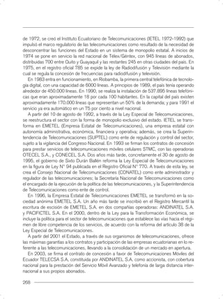 de 1972, se creó el Instituto Ecuatoriano de Telecomunicaciones (IETEL 1972-1992) que
impulsó el marco regulatorio de las telecomunicaciones como resultado de la necesidad de
desconcentrar las funciones del Estado en un sistema de monopolio estatal. A inicios de
1974 se pone en servicio la red nacional de Télex/Géntex, con 945 líneas de abonados,
distribuidas 700 entre Quito y Guayaquil y las restantes 245 en otras ciudades del país. En
1975, en el registro oﬁcial 785 se expide la ley de Radiodifusión y Televisión mediante la
cual se regula la concesión de frecuencias para radiodifusión y televisión.
   En 1983 entra en funcionamiento, en Riobamba, la primera central telefónica de tecnolo-
gía digital, con una capacidad de 6000 líneas. A principios de 1989, el país tenía operando
alrededor de 450.000 líneas. En 1990, se realiza la instalación de 537.895 líneas telefóni-
cas que eran aproximadamente 18 por cada 100 habitantes. En la capital del país existen
aproximadamente 170.000 líneas que representan un 50% de la demanda; y para 1991 el
servicio ya era automático en un 75 por ciento a nivel nacional.
   A partir del 10 de agosto de 1992, a través de la Ley Especial de Telecomunicaciones,
se reestructura el sector con la forma de monopolio exclusivo del estado. IETEL se trans-
forma en EMETEL (Empresa Estatal de Telecomunicaciones), una empresa estatal con
autonomía administrativa, económica, ﬁnanciera y operativa; además, se crea la Superin-
tendencia de Telecomunicaciones (SUPTEL) como ente de regulación y control del sector,
sujeto a la vigilancia del Congreso Nacional. En 1993 se ﬁrman los contratos de concesión
para prestar servicios de telecomunicaciones móviles celulares STMC, con las operadoras
OTECEL S.A., y CONECEL S.A. Dos años más tarde, concretamente el 30 de agosto de
1995, el gobierno de Sixto Durán Ballén reforma la Ley Especial de Telecomunicaciones
en la ﬁgura de Ley N° 94 publicada en el Registro Oﬁcial N° 770. A través de esta ley, se
crea el Consejo Nacional de Telecomunicaciones (CONATEL) como ente administrador y
regulador de las telecomunicaciones; la Secretaría Nacional de Telecomunicaciones como
el encargado de la ejecución de la política de las telecomunicaciones, y la Superintendencia
de Telecomunicaciones como ente de control.
   En 1996, la Empresa Estatal de Telecomunicaciones EMETEL se transformó en la so-
ciedad anónima EMETEL S.A. Un año más tarde se inscribió en el Registro Mercantil la
escritura de escisión de EMETEL S.A. en dos compañías operadoras: ANDINATEL S.A.
y PACIFICTEL S.A. En el 2000, dentro de la Ley para la Transformación Económica, se
incluye la política para el sector de telecomunicaciones que establece las vías hacia el régi-
men de libre competencia de los servicios, de acuerdo con la reforma del artículo 38 de la
Ley Especial de Telecomunicaciones.
   A partir del 2001 el Estado, a través de sus organismos de telecomunicaciones, ofrece
las máximas garantías a los contratos y participación de las empresas ecuatorianas en lo re-
ferente a las telecomunicaciones, llevando a la consolidación de un mercado en apertura.
   En 2003, se ﬁrma el contrato de concesión a favor de Telecomunicaciones Móviles del
Ecuador TELECSA S.A, constituida por ANDINATEL S.A. como accionista, con cobertura
nacional para la prestación del Servicio Móvil Avanzado y telefonía de larga distancia inter-
nacional a sus propios abonados.

268
 