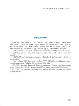 LA GENERACIÓN INTERACTIVA EN ECUADOR




                                   BIBLIOGRAFÍA

   –Barry M. Leiner, Vinton G. Cerf, David D. Clark, Robert E. Kahn, Leonard Klein-
rock, Daniel C. Lynch, Jon Postel, Larry G. Roberts, and Stephen Wolff. 2009. A brief his-
tory of the internet. SIGCOMM Comput. Commun. Rev. 39, 5 (October 2009), 22-31.
DOI=10.1145/1629607.1629613 http://doi.acm.org/10.1145/1629607.1629613
   –CNT. Corporación Nacional de Telecomunicaciones del Ecuador. http://www.cnt.com.ec/
   –CONATEL. Consejo Nacional de Telecomunicaciones del Ecuador. http://www.conatel.
gob.ec/
   –MINTEL. Ministerio de Telecomunicaciones y Sociedad de La Información. http://www.
mintel.gob.ec/
   –Peter H. Salus. 1995. Casting the Net: From ARPANET to Internet and Beyond.... Addi-
son-Wesley Longman Publishing Co., Inc., Boston, MA, USA.
   –SENATEL. Secretaria Nacional de Telecomunicaciones del Ecuador. http://www.conatel.
gob.ec/site_conatel/index.php/senatel-conatel/25-informacion-corporativa/200-senatel/
   –SUPERTEL. SuperIntendencia de Telecomunicaciones del Ecuador. Sitio Web: http://www.
supertel.gob.ec/




                                                                                      285
 