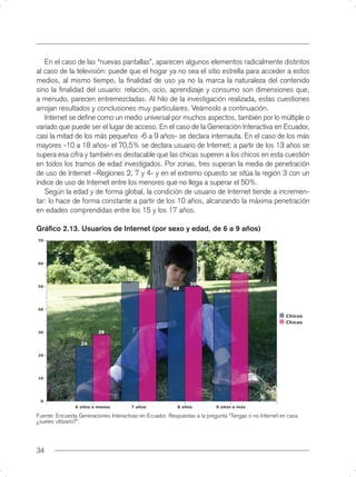 En el caso de las “nuevas pantallas”, aparecen algunos elementos radicalmente distintos
al caso de la televisión: puede que el hogar ya no sea el sitio estrella para acceder a estos
medios, al mismo tiempo, la ﬁnalidad de uso ya no la marca la naturaleza del contenido
sino la ﬁnalidad del usuario: relación, ocio, aprendizaje y consumo son dimensiones que,
a menudo, parecen entremezcladas. Al hilo de la investigación realizada, estas cuestiones
arrojan resultados y conclusiones muy particulares. Veámoslo a continuación.
   Internet se deﬁne como un medio universal por muchos aspectos, también por lo múltiple o
variado que puede ser el lugar de acceso. En el caso de la Generación Interactiva en Ecuador,
casi la mitad de los más pequeños -6 a 9 años- se declara internauta. En el caso de los más
mayores -10 a 18 años- el 70,5% se declara usuario de Internet; a partir de los 13 años se
supera esa cifra y también es destacable que las chicas superen a los chicos en esta cuestión
en todos los tramos de edad investigados. Por zonas, tres superan la media de penetración
de uso de Internet –Regiones 2, 7 y 4- y en el extremo opuesto se sitúa la región 3 con un
índice de uso de Internet entre los menores que no llega a superar el 50%.
   Según la edad y de forma global, la condición de usuario de Internet tiende a incremen-
tar: lo hace de forma constante a partir de los 10 años, alcanzando la máxima penetración
en edades comprendidas entre los 15 y los 17 años.

Gráﬁco 2.13. Usuarios de Internet (por sexo y edad, de 6 a 9 años)




Fuente: Encuesta Generaciones Interactivas en Ecuador. Respuestas a la pregunta “Tengas o no Internet en casa
¿sueles utilizarlo?”.




34
 