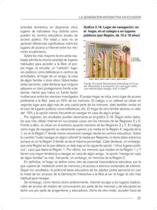 LA GENERACIÓN INTERACTIVA EN ECUADOR


actividad doméstica sin despreciar otros         Gráﬁco 2.18. Lugar de navegación: en
lugares de naturaleza muy distinta como          el hogar, en el colegio o en lugares
pueden los centros educativos locales de         públicos (por Región, de 10 a 18 años)
acceso público. Por edad y sexo no se
aprecian diferencias signiﬁcativas sobre los
lugares de acceso a Internet entre los me-
nores ecuatorianos.
    Sobre los más mayores la encuesta rea-
lizada admitía la misma variedad de lugares
habituales para acceder a la Red: el pro-
pio hogar, la escuela, un “cafenet”, luga-
res públicos como bibliotecas o centros de
actividades, el hogar de un amigo, la casa
de algún familiar u otros sitios. Sobre todas
estas opciones, cabe destacar que ninguna        Fuente: Encuesta Generaciones Interactivas en Ecua-
                                                 dor. Respuestas a la pregunta “¿En qué lugar sueles
adquiere un claro protagonismo frente a las      usar Internet (para navegar, chat, e-mail)?”.
demás, hecho que indica un fuerte factor
multiacceso entre los menores investigados. El propio hogar se sitúa como lugar de acceso
preferente a la Red para un 43% de los menores. El colegio o un cafenet se sitúan en
segundo lugar para algo más de una cuarta parte de los menores, dato también similar en
el caso de lugares públicos como bibliotecas, etc. El hogar de otro familiar alcanza un valor
del 19% y la opción menos frecuente es navegar en casa de algún amigo.
    Por regiones, los resultados pueden observarse en el gráﬁco 2.18. Según estos datos,
los que más utilizan Internet en sus propias casas son los menores de las Regiones 2 y 5.
Frente a ellos, se sitúan en el extremo opuesto menores de las Regiones 3 y 7. El colegio
como lugar de navegación es claramente superior a la media en la Región 4, seguida de la
1; es en la Región 7 dónde menos reconocen navegar desde los centros educativos. Sobre
la cuestión “suelo navegar en algún cafenet” la media por Regiones no tiene datos extremos
aunque es en la Región 3 donde se da el máximo porcentaje. Cabe destacar, sin embargo,
que esta Región es la que obtiene un dato bajo en la siguiente opción –“otros lugares públi-
cos”, caso que lidera la Región 1. Por último, los menores que residen en la Región 1 y 7
tienen una mayor tendencia a navegar en casa de algún amigo, la opción “navego en casa
de algún familiar” es más frecuente, sin embargo, en menores de la Región 2.
    En deﬁnitiva, el hogar se deﬁne como sitio de especial trascendencia educativa, por lo
que supone de mediación entre los menores y el acceso a diversos contenidos de Internet.
Según los resultados, la potencial tarea educadora de los adultos podrá ejercerse en casi
la mitad de los accesos de la Generación Interactiva a la Red al ser el hogar el sitio más
habitual para navegar.
    Sin embargo, como hemos dicho anteriormente, Internet escapa a los lugares tradicio-
nales de acceso de medios de comunicación por parte de los menores y de educación en
dicho uso por parte de progenitores y educadores. Dicho de otro modo, acceder fuera de

                                                                                                 37
 