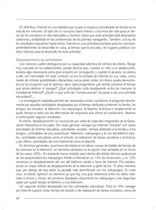En deﬁnitiva, Internet es una realidad que ocupa un espacio considerable de tiempo en la
vida de los menores. El dato de un consumo diario inferior a una hora tan solo para un ter-
cio de los escolares en días laborables y festivos indica que esta actividad está alcanzando
soberanía y estabilidad en las preferencias de los jóvenes navegantes. También, a la luz de
los resultados expuestos hasta ahora, Internet es una actividad prioritaria para los menores:
preferiblemente se desarrolla en casa, al tiempo que la escuela y los lugares públicos son
sitios idóneos para el desarrollo de esta actividad.

Desplazamiento de actividades
   Los menores suelen distinguirse por su capacidad selectiva de centros de interés. Rasgo
muy marcado en los adolescentes, puede decirse que, cuando un niño o un adolescente,
localiza algo interesante pone gran empeño en conseguirlo; y cuando lo alcanza, se dedica
a ello con intensidad. En este contexto ocurre la entrada de Internet en sus vidas, como
medio de inﬁnitas posibilidades interactivas nunca antes vistas: el interés queda demostra-
do por la ocupación que le dedican, pero cabe preguntarse ¿de dónde proviene el tiempo
que ahora dedican a navegar? ¿Qué actividades está desplazando entre los menores la
novedad de Internet? ¿Quién o qué sufre las “consecuencias” de pasar a ser una actividad
secundaria?...
   La investigación realizada permite dar respuesta a estas cuestiones al preguntar directa-
mente por aquellas actividades desplazadas por el tiempo dedicado a Internet: la familia, los
amigos, los estudios, la televisión, los videojuegos, el deporte, la lectura o simplemente no
quitar tiempo a nada son las alternativas de respuesta que ofrece el cuestionario. Veamos
a continuación algunos resultados.
   El efecto “desplazamiento” es reconocido por siete de cada diez integrantes de la Gene-
ración Interactiva en Ecuador. De modo general, navegar por Internet “compite” con varias
actividades de distinta naturaleza: actividades sociales –tiempo dedicado a la familia y a los
amigos-; actividades de ocio audiovisual –televisión, videojuegos y el uso del teléfono celu-
lar-; actividades educativas como el estudio, la realización de tareas escolares o la lectura;
y por último, actividades de ocio tradicional como el deporte.
   En términos generales, la primera derrotada en el valioso campo de batalla del tiempo de
los menores es la televisión: en términos absolutos es la opción más señalada en un tercio
de los casos -23%-. En bastante menor medida, pero dentro del ámbito del ocio audiovisual
se ven perjudicados los videojuegos frente a Internet en un 14% de situaciones, y un 13%
reconoce un desplazamiento del uso del teléfono celular a favor de Internet. Por edades,
existe un mayor efecto de desplazamiento de la televisión a partir de los 15 años mientras
que, por debajo de esa edad, la pantalla más damniﬁcada son los videojuegos. En este
caso, el efecto “género” es clarísimo ya que hay una gran diferencia entre los datos refe-
ridos a chicos y chicas: los primeros desplazan claramente los videojuegos y las segundas
optan por quitar tiempo al teléfono o a la televisión.
   Un segundo ámbito desplazado son las actividades educativas. Para el 18% navegar
por Internet supone restar tiempo de estudio o de realización de tareas escolares; cerca de

42
 