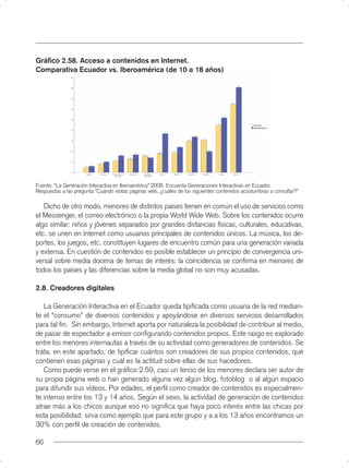 Gráﬁco 2.58. Acceso a contenidos en Internet.
Comparativa Ecuador vs. Iberoamérica (de 10 a 18 años)




Fuente: “La Generación Interactiva en Iberoamérica” 2008. Encuesta Generaciones Interactivas en Ecuador.
Respuestas a las pregunta “Cuando visitas páginas web, ¿cuáles de los siguientes contenidos acostumbras a consultar?”

   Dicho de otro modo, menores de distintos países tienen en común el uso de servicios como
el Messenger, el correo electrónico o la propia World Wide Web. Sobre los contenidos ocurre
algo similar: niños y jóvenes separados por grandes distancias físicas, culturales, educativas,
etc. se unen en Internet como usuarios principales de contenidos únicos. La música, los de-
portes, los juegos, etc. constituyen lugares de encuentro común para una generación variada
y extensa. En cuestión de contenidos es posible establecer un principio de convergencia uni-
versal sobre media docena de temas de interés: la coincidencia se conﬁrma en menores de
todos los países y las diferencias sobre la media global no son muy acusadas.

2.8. Creadores digitales

   La Generación Interactiva en el Ecuador queda tipiﬁcada como usuaria de la red median-
te el “consumo” de diversos contenidos y apoyándose en diversos servicios desarrollados
para tal ﬁn. Sin embargo, Internet aporta por naturaleza la posibilidad de contribuir al medio,
de pasar de espectador a emisor conﬁgurando contenidos propios. Este rasgo es explorado
entre los menores internautas a través de su actividad como generadores de contenidos. Se
trata, en este apartado, de tipiﬁcar cuántos son creadores de sus propios contenidos, qué
contienen esas páginas y cuál es la actitud sobre ellas de sus hacedores.
   Como puede verse en el gráﬁco 2.59, casi un tercio de los menores declara ser autor de
su propia página web o han generado alguna vez algún blog, fotoblog o al algún espacio
para difundir sus vídeos. Por edades, el perﬁl como creador de contenidos es especialmen-
te intenso entre los 13 y 14 años. Según el sexo, la actividad de generación de contenidos
atrae más a los chicos aunque eso no signiﬁca que haya poco interés entre las chicas por
esta posibilidad: sirva como ejemplo que para este grupo y a a los 13 años encontramos un
30% con perﬁl de creación de contenidos.

66
 