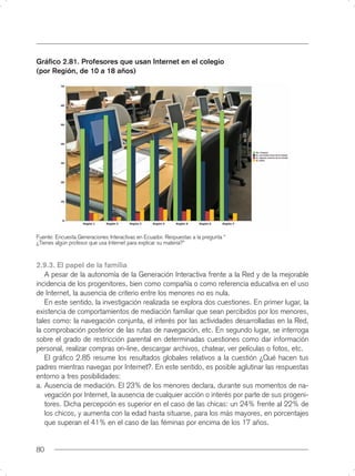 Gráﬁco 2.81. Profesores que usan Internet en el colegio
(por Región, de 10 a 18 años)




Fuente: Encuesta Generaciones Interactivas en Ecuador. Respuestas a la pregunta “
¿Tienes algún profesor que usa Internet para explicar su materia?”



2.9.3. El papel de la familia
   A pesar de la autonomía de la Generación Interactiva frente a la Red y de la mejorable
incidencia de los progenitores, bien como compañía o como referencia educativa en el uso
de Internet, la ausencia de criterio entre los menores no es nula.
   En este sentido, la investigación realizada se explora dos cuestiones. En primer lugar, la
existencia de comportamientos de mediación familiar que sean percibidos por los menores,
tales como: la navegación conjunta, el interés por las actividades desarrolladas en la Red,
la comprobación posterior de las rutas de navegación, etc. En segundo lugar, se interroga
sobre el grado de restricción parental en determinadas cuestiones como dar información
personal, realizar compras on-line, descargar archivos, chatear, ver películas o fotos, etc.
   El gráﬁco 2.85 resume los resultados globales relativos a la cuestión ¿Qué hacen tus
padres mientras navegas por Internet?. En este sentido, es posible aglutinar las respuestas
entorno a tres posibilidades:
a. Ausencia de mediación. El 23% de los menores declara, durante sus momentos de na-
   vegación por Internet, la ausencia de cualquier acción o interés por parte de sus progeni-
   tores. Dicha percepción es superior en el caso de las chicas: un 24% frente al 22% de
   los chicos, y aumenta con la edad hasta situarse, para los más mayores, en porcentajes
   que superan el 41% en el caso de las féminas por encima de los 17 años.


80
 