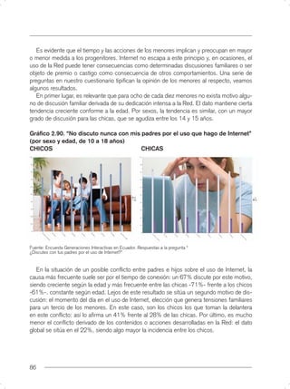 Es evidente que el tiempo y las acciones de los menores implican y preocupan en mayor
o menor medida a los progenitores. Internet no escapa a este principio y, en ocasiones, el
uso de la Red puede tener consecuencias como determinadas discusiones familiares o ser
objeto de premio o castigo como consecuencia de otros comportamientos. Una serie de
preguntas en nuestro cuestionario tipiﬁcan la opinión de los menores al respecto, veamos
algunos resultados.
   En primer lugar, es relevante que para ocho de cada diez menores no exista motivo algu-
no de discusión familiar derivada de su dedicación intensa a la Red. El dato mantiene cierta
tendencia creciente conforme a la edad. Por sexos, la tendencia es similar, con un mayor
grado de discusión para las chicas, que se agudiza entre los 14 y 15 años.

Gráﬁco 2.90. “No discuto nunca con mis padres por el uso que hago de Internet”
(por sexo y edad, de 10 a 18 años)
CHICOS                                 CHICAS




Fuente: Encuesta Generaciones Interactivas en Ecuador. Respuestas a la pregunta “
¿Discutes con tus padres por el uso de Internet?”


   En la situación de un posible conﬂicto entre padres e hijos sobre el uso de Internet, la
causa más frecuente suele ser por el tiempo de conexión: un 67% discute por este motivo,
siendo creciente según la edad y más frecuente entre las chicas -71%- frente a los chicos
-61%-. constante según edad. Lejos de este resultado se sitúa un segundo motivo de dis-
cusión: el momento del día en el uso de Internet, elección que genera tensiones familiares
para un tercio de los menores. En este caso, son los chicos los que toman la delantera
en este conﬂicto: así lo aﬁrma un 41% frente al 28% de las chicas. Por último, es mucho
menor el conﬂicto derivado de los contenidos o acciones desarrolladas en la Red: el dato
global se sitúa en el 22%, siendo algo mayor la incidencia entre los chicos.




86
 