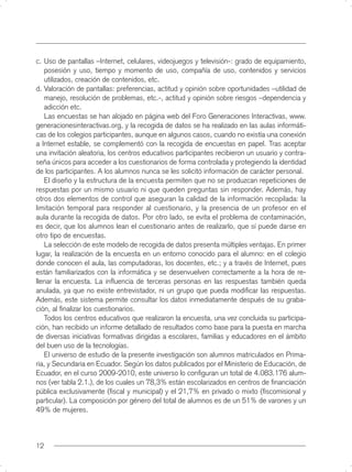 c. Uso de pantallas –Internet, celulares, videojuegos y televisión-: grado de equipamiento,
   posesión y uso, tiempo y momento de uso, compañía de uso, contenidos y servicios
   utilizados, creación de contenidos, etc.
d. Valoración de pantallas: preferencias, actitud y opinión sobre oportunidades –utilidad de
   manejo, resolución de problemas, etc.-, actitud y opinión sobre riesgos –dependencia y
   adicción etc.
   Las encuestas se han alojado en página web del Foro Generaciones Interactivas, www.
generacionesinteractivas.org, y la recogida de datos se ha realizado en las aulas informáti-
cas de los colegios participantes, aunque en algunos casos, cuando no existía una conexión
a Internet estable, se complementó con la recogida de encuestas en papel. Tras aceptar
una invitación aleatoria, los centros educativos participantes recibieron un usuario y contra-
seña únicos para acceder a los cuestionarios de forma controlada y protegiendo la identidad
de los participantes. A los alumnos nunca se les solicitó información de carácter personal.
   El diseño y la estructura de la encuesta permiten que no se produzcan repeticiones de
respuestas por un mismo usuario ni que queden preguntas sin responder. Además, hay
otros dos elementos de control que aseguran la calidad de la información recopilada: la
limitación temporal para responder al cuestionario, y la presencia de un profesor en el
aula durante la recogida de datos. Por otro lado, se evita el problema de contaminación,
es decir, que los alumnos lean el cuestionario antes de realizarlo, que sí puede darse en
otro tipo de encuestas.
   La selección de este modelo de recogida de datos presenta múltiples ventajas. En primer
lugar, la realización de la encuesta en un entorno conocido para el alumno: en el colegio
donde conocen el aula, las computadoras, los docentes, etc.; y a través de Internet, pues
están familiarizados con la informática y se desenvuelven correctamente a la hora de re-
llenar la encuesta. La inﬂuencia de terceras personas en las respuestas también queda
anulada, ya que no existe entrevistador, ni un grupo que pueda modiﬁcar las respuestas.
Además, este sistema permite consultar los datos inmediatamente después de su graba-
ción, al ﬁnalizar los cuestionarios.
   Todos los centros educativos que realizaron la encuesta, una vez concluida su participa-
ción, han recibido un informe detallado de resultados como base para la puesta en marcha
de diversas iniciativas formativas dirigidas a escolares, familias y educadores en el ámbito
del buen uso de la tecnologías.
   El universo de estudio de la presente investigación son alumnos matriculados en Prima-
ria, y Secundaria en Ecuador. Según los datos publicados por el Ministerio de Educación, de
Ecuador, en el curso 2009-2010, este universo lo conﬁguran un total de 4.083.176 alum-
nos (ver tabla 2.1.), de los cuales un 78,3% están escolarizados en centros de ﬁnanciación
pública exclusivamente (ﬁscal y municipal) y el 21,7% en privado o mixto (ﬁscomisional y
particular). La composición por género del total de alumnos es de un 51% de varones y un
49% de mujeres.



12
 