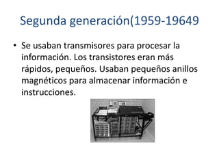 Segunda generación(1959-19649
• Se usaban transmisores para procesar la
información. Los transistores eran más
rápidos, pequeños. Usaban pequeños anillos
magnéticos para almacenar información e
instrucciones.
 