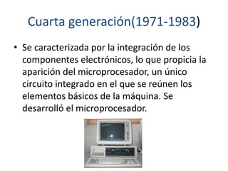 Cuarta generación(1971-1983)
• Se caracterizada por la integración de los
componentes electrónicos, lo que propicia la
aparición del microprocesador, un único
circuito integrado en el que se reúnen los
elementos básicos de la máquina. Se
desarrolló el microprocesador.
 
