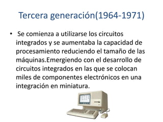 Tercera generación(1964-1971)
• Se comienza a utilizarse los circuitos
integrados y se aumentaba la capacidad de
procesami...