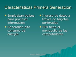 Caracteristicas Primera Generacion
 Empleaban bulbos            Ingreso de datos a
  para procesar                través de tarjetas
  información                  perforadas
 Generaban alto              IBM tiene el
  consumo de                   monopolio de las
  energía                      computadoras




               Ricardo Alberto Palacios             3
 