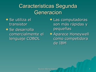 Caracteristicas Segunda
            Generacion
 Se utiliza el                Las computadoras
  transistor                    son más rápidas y
 Se desarrolla                 pequeñas
  comercialmente el            Aparece Honeywell
  lenguaje COBOL                como competidora
                                de IBM




                Ricardo Alberto Palacios            4
 