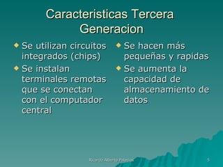 Caracteristicas Tercera
            Generacion
 Se utilizan circuitos          Se hacen más
  integrados (chips)              pequeñas y rapidas
 Se instalan                    Se aumenta la
  terminales remotas              capacidad de
  que se conectan                 almacenamiento de
  con el computador               datos
  central




                  Ricardo Alberto Palacios         5
 