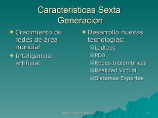 Caracteristicas Sexta
            Generacion
 Crecimiento de                    Desarrollo nuevas
  redes de área                      tecnologías:
  mundial                              Ladtops
 Inteligencia                         PDA
  artificial                           Redes Inalámbricas
                                       Realidad Virtual
                                       Sistemas Expertos




                   Ricardo Alberto Palacios              8
 