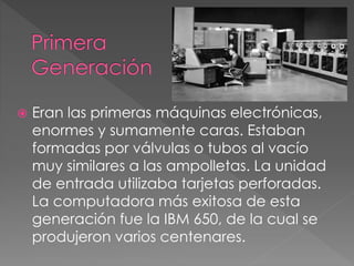  Eran las primeras máquinas electrónicas,
enormes y sumamente caras. Estaban
formadas por válvulas o tubos al vacío
muy similares a las ampolletas. La unidad
de entrada utilizaba tarjetas perforadas.
La computadora más exitosa de esta
generación fue la IBM 650, de la cual se
produjeron varios centenares.
 