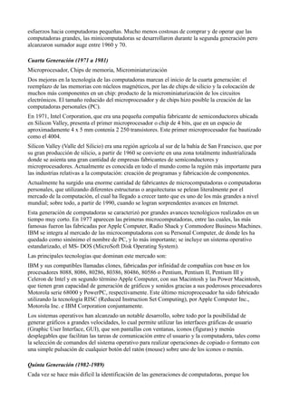 esfuerzos hacia computadoras pequeñas. Mucho menos costosas de comprar y de operar que las
computadoras grandes, las minicomputadoras se desarrollaron durante la segunda generación pero
alcanzaron sumador auge entre 1960 y 70.

Cuarta Generación (1971 a 1981)
Microprocesador, Chips de memoria, Microminiaturización
Dos mejoras en la tecnología de las computadoras marcan el inicio de la cuarta generación: el
reemplazo de las memorias con núcleos magnéticos, por las de chips de silicio y la colocación de
muchos más componentes en un chip: producto de la microminiaturización de los circuitos
electrónicos. El tamaño reducido del microprocesador y de chips hizo posible la creación de las
computadoras personales (PC).
En 1971, Intel Corporation, que era una pequeña compañía fabricante de semiconductores ubicada
en Silicon Valley, presenta el primer microprocesador o chip de 4 bits, que en un espacio de
aproximadamente 4 x 5 mm contenía 2 250 transistores. Este primer microprocesador fue bautizado
como el 4004.
Silicon Valley (Valle del Silicio) era una región agrícola al sur de la bahía de San Francisco, que por
su gran producción de silicio, a partir de 1960 se convierte en una zona totalmente industrializada
donde se asienta una gran cantidad de empresas fabricantes de semiconductores y
microprocesadores. Actualmente es conocida en todo el mundo como la región más importante para
las industrias relativas a la computación: creación de programas y fabricación de componentes.
Actualmente ha surgido una enorme cantidad de fabricantes de microcomputadoras o computadoras
personales, que utilizando diferentes estructuras o arquitecturas se pelean literalmente por el
mercado de la computación, el cual ha llegado a crecer tanto que es uno de los más grandes a nivel
mundial; sobre todo, a partir de 1990, cuando se logran sorprendentes avances en Internet.
Esta generación de computadoras se caracterizó por grandes avances tecnológicos realizados en un
tiempo muy corto. En 1977 aparecen las primeras microcomputadoras, entre las cuales, las más
famosas fueron las fabricadas por Apple Computer, Radio Shack y Commodore Business Machines.
IBM se integra al mercado de las microcomputadoras con su Personal Computer, de donde les ha
quedado como sinónimo el nombre de PC, y lo más importante; se incluye un sistema operativo
estandarizado, el MS- DOS (MicroSoft Disk Operating System).
Las principales tecnologías que dominan este mercado son:
IBM y sus compatibles llamadas clones, fabricadas por infinidad de compañías con base en los
procesadores 8088, 8086, 80286, 80386, 80486, 80586 o Pentium, Pentium II, Pentium III y
Celeron de Intel y en segundo término Apple Computer, con sus Macintosh y las Power Macintosh,
que tienen gran capacidad de generación de gráficos y sonidos gracias a sus poderosos procesadores
Motorola serie 68000 y PowerPC, respectivamente. Este último microprocesador ha sido fabricado
utilizando la tecnología RISC (Reduced Instruction Set Computing), por Apple Computer Inc.,
Motorola Inc. e IBM Corporation conjuntamente.
Los sistemas operativos han alcanzado un notable desarrollo, sobre todo por la posibilidad de
generar gráficos a grandes velocidades, lo cual permite utilizar las interfaces gráficas de usuario
(Graphic User Interface, GUI), que son pantallas con ventanas, iconos (figuras) y menús
desplegables que facilitan las tareas de comunicación entre el usuario y la computadora, tales como
la selección de comandos del sistema operativo para realizar operaciones de copiado o formato con
una simple pulsación de cualquier botón del ratón (mouse) sobre uno de los iconos o menús.

Quinta Generación (1982-1989)
Cada vez se hace más difícil la identificación de las generaciones de computadoras, porque los
 