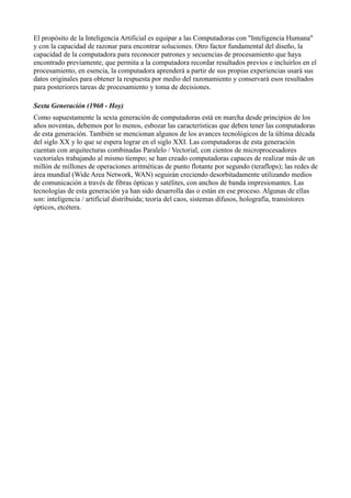 El propósito de la Inteligencia Artificial es equipar a las Computadoras con "Inteligencia Humana"
y con la capacidad de razonar para encontrar soluciones. Otro factor fundamental del diseño, la
capacidad de la computadora para reconocer patrones y secuencias de procesamiento que haya
encontrado previamente, que permita a la computadora recordar resultados previos e incluirlos en el
procesamiento, en esencia, la computadora aprenderá a partir de sus propias experiencias usará sus
datos originales para obtener la respuesta por medio del razonamiento y conservará esos resultados
para posteriores tareas de procesamiento y toma de decisiones.

Sexta Generación (1960 - Hoy)
Como supuestamente la sexta generación de computadoras está en marcha desde principios de los
años noventas, debemos por lo menos, esbozar las características que deben tener las computadoras
de esta generación. También se mencionan algunos de los avances tecnológicos de la última década
del siglo XX y lo que se espera lograr en el siglo XXI. Las computadoras de esta generación
cuentan con arquitecturas combinadas Paralelo / Vectorial, con cientos de microprocesadores
vectoriales trabajando al mismo tiempo; se han creado computadoras capaces de realizar más de un
millón de millones de operaciones aritméticas de punto flotante por segundo (teraflops); las redes de
área mundial (Wide Area Network, WAN) seguirán creciendo desorbitadamente utilizando medios
de comunicación a través de fibras ópticas y satélites, con anchos de banda impresionantes. Las
tecnologías de esta generación ya han sido desarrolla das o están en ese proceso. Algunas de ellas
son: inteligencia / artificial distribuida; teoría del caos, sistemas difusos, holografía, transistores
ópticos, etcétera.
 
