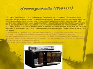 Tercera generación (1964-1971)Las computadoras de la tercera generación emergieron con el desarrollo de los circuitos integrados (pastillas de silicio) en las cuales se colocan miles de componentes electrónicos, en una integración en miniatura. Las computadoras nuevamente se hicieron más pequeñas, más rápidas, desprendían menos calor El descubrimiento en 1958 del primer Circuito Integrado (Chip) por el ingeniero Jack S. Kilby (nacido en 1928) de Texas Instruments, así como los trabajos que realizaba, por su parte, el Dr. Robert Noyce de Fairchild Semiconductors, acerca de los circuitos integrados, dieron origen a la tercera generación de computadoras.y eran energéticamente más eficientes.La IBM 360 una de las primeras computadoras comerciales que usó circuitos integrados, podía realizar tanto análisis numéricos como administración ó procesamiento de archivos.IBM marca el inicio de esta generación, cuando el 7 de abril de 1964 presenta la impresionante IBM 360, con su tecnología SLT (Solid LogicTechnology). Esta máquina causó tal impacto en el mundo de la computación que se fabricaron más de30000, al grado que IBM llegó a conocerse como sinónimo de computación.