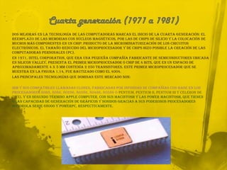Cuarta generación (1971 a 1981)Dos mejoras en la tecnología de las computadoras marcan el inicio de la cuarta generación: el reemplazo de las memorias con núcleos magnéticos, por las de chips de silicio y la colocación de Muchos más componentes en un Chip: producto de la microminiaturización de los circuitos electrónicos. El tamaño reducido del microprocesador y de chips hizo posible la creación de las computadoras personales (PC).En 1971, intelCorporation, que era una pequeña compañía fabricante de semiconductores ubicada en Silicon Valley, presenta el primer microprocesador o Chip de 4 bits, que en un espacio de aproximadamente 4 x 5 mm contenía 2 250 transistores. Este primer microprocesador que se muestra en la figura 1.14, fue bautizado como el 4004.Las principales tecnologías que dominan este mercado son:IBM y sus compatibles llamadas clones, fabricadas por infinidad de compañías con base en los procesadores 8088, 8086, 80286, 80386, 80486, 80586 o Pentium, Pentium II, Pentium III y Celeron de Intely en segundo término Apple Computer, con sus Macintosh y las Power Macintosh, que tienen gran capacidad de generación de gráficos y sonidos gracias a sus poderosos procesadores Motorola serie 68000 y PowerPC, respectivamente. 