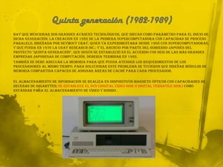 Quinta generación (1982-1989)Hay que mencionar dos grandes avances tecnológicos, que sirvan como parámetro para el inicio de dicha generación: la creación en 1982 de la primera supercomputadora con capacidad de proceso paralelo, diseñada por SeymouyCray, quien ya experimentaba desde 1968 con supercomputadoras, y que funda en 1976 la CrayResearch Inc.; y el anuncio por parte del gobierno japonés del proyecto "quinta generación", que según se estableció en el acuerdo con seis de las más grandes empresas japonesas de computación, debería terminar en 1992.También se debe adecuar la memoria para que pueda atender los requerimientos de los procesadores al mismo tiempo. Para solucionar este problema se tuvieron que diseñar módulos de memoria compartida capaces de asignar áreas de caché para cada procesador.El almacenamiento de información se realiza en dispositivos magneto ópticos con capacidades de decenas de Gigabytes; se establece el DVD (Digital Video Disk o Digital Versatile Disk) como estándar para el almacenamiento de video y sonido.