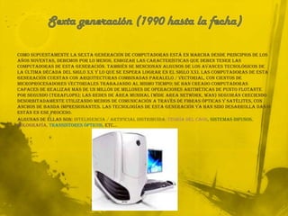 Sexta generación (1990 hasta la fecha)Como supuestamente la sexta generación de computadoras está en marcha desde principios de los años noventas, debemos por lo menos, esbozar las características que deben tener las computadoras de esta generación. También se mencionan algunos de los avances tecnológicos de la última década del siglo XX y lo que se espera lograr en el siglo XXI. Las computadoras de esta generación cuentan con arquitecturas combinadas Paralelo / Vectorial, con cientos de microprocesadores vectoriales trabajando al mismo tiempo; se han creado computadoras capaces de realizar más de un millón de millones de operaciones aritméticas de punto flotante por segundo (teraflops); las redes de área mundial (Wide Area Network, WAN) seguirán creciendo desorbitadamente utilizando medios de comunicación a través de fibras ópticas y satélites, con anchos de banda impresionantes. Las tecnologías de esta generación ya han sido desarrolla das o están en ese proceso. Algunas de ellas son: inteligencia / artificial distribuida; teoría del caos, sistemas difusos, holografía, transistores ópticos, etc…