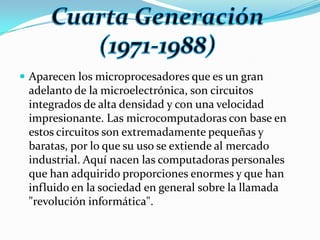 Aparecen los microprocesadores que es un gran adelanto de la microelectrónica, son circuitos integrados de alta densidad y con una velocidad impresionante. Las microcomputadoras con base en estos circuitos son extremadamente pequeñas y baratas, por lo que su uso se extiende al mercado industrial. Aquí nacen las computadoras personales que han adquirido proporciones enormes y que han influido en la sociedad en general sobre la llamada "revolución informática".Cuarta Generación (1971-1988)