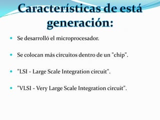 Se desarrolló el microprocesador.Se colocan más circuitos dentro de un "chip"."LSI - Large Scale Integration circuit"."VLSI - Very Large Scale Integration circuit".Características de está generación: