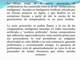 La última etapa de la quinta generación de computadoras fue anunciada como la de las "computadoras inteligentes", basadas en Inteligencia Artificial, iniciada por un famoso proyecto en Japón, y que finalizó en un estrepitoso fracaso; a partir de ahí, la cuenta de las generaciones de computadoras es un poco confusa. La sexta generación se podría llamar a la era de las computadoras inteligentes baseadas en redes neuronales artificiales o "cerebros artificiales". Serían computadoras que utilizarían superconductores como materia-prima para sus procesadores, lo cual permitirían no malgastar electricidad en calor debido a su nula resistencia, ganando performance y economizando energía. La ganancia de performance sería de aproximadamente 30 veces la de un procesador de misma frecuencia que utilice metales comunes. 