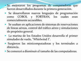 Se mejoraron los programas de computadoras que fueron desarrollados durante la primera generación.Se desarrollaron nuevos lenguajes de programación como COBOL y FORTRAN, los cuales eran comercialmente accsesibles.Se usaban en aplicaciones de sistemas de reservaciones de líneas aéreas, control del tráfico aéreo y simulaciones de propósito general.La marina de los Estados Unidos desarrolla el primer simulador de vuelo, "Whirlwind I".Surgieron las minicomputadoras y los terminales a distancia.Se comenzó a disminuir el tamaño de las computadoras.