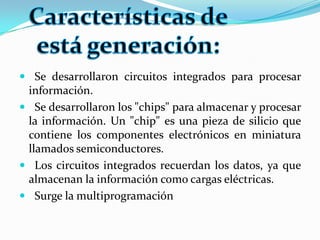 Se desarrollaron circuitos integrados para procesar información.Se desarrollaron los "chips" para almacenar y procesar la información. Un "chip" es una pieza de silicio que contiene los componentes electrónicos en miniatura llamados semiconductores.Los circuitos integrados recuerdan los datos, ya que almacenan la información como cargas eléctricas.Surge la multiprogramaciónCaracterísticas de está generación: