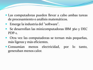 Las computadoras pueden llevar a cabo ambas tareas de procesamiento o análisis matemáticos.Emerge la industria del "software".Se desarrollan las minicomputadoras IBM 360 y DEC PDP-1.Otra vez las computadoras se tornan más pequeñas, más ligeras y más eficientes.Consumían menos electricidad, por lo tanto, generaban menos calor.