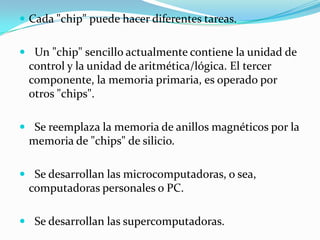 Cada "chip" puede hacer diferentes tareas.Un "chip" sencillo actualmente contiene la unidad de control y la unidad de aritmética/lógica. El tercer componente, la memoria primaria, es operado por otros "chips".Se reemplaza la memoria de anillos magnéticos por la memoria de "chips" de silicio.Se desarrollan las microcomputadoras, o sea, computadoras personales o PC.Se desarrollan las supercomputadoras.