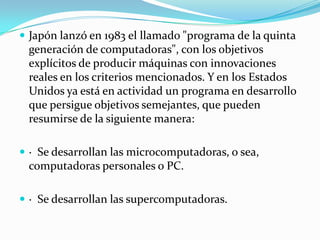 Japón lanzó en 1983 el llamado "programa de la quinta generación de computadoras", con los objetivos explícitos de producir máquinas con innovaciones reales en los criterios mencionados. Y en los Estados Unidos ya está en actividad un programa en desarrollo que persigue objetivos semejantes, que pueden resumirse de la siguiente manera:·  Se desarrollan las microcomputadoras, o sea, computadoras personales o PC.·  Se desarrollan las supercomputadoras.