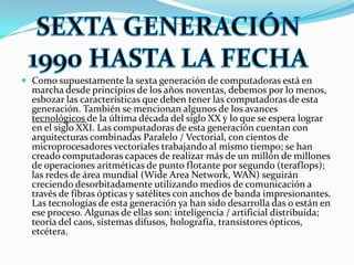 Como supuestamente la sexta generación de computadoras está en marcha desde principios de los años noventas, debemos por lo menos, esbozar las características que deben tener las computadoras de esta generación. También se mencionan algunos de los avances tecnológicos de la última década del siglo XX y lo que se espera lograr en el siglo XXI. Las computadoras de esta generación cuentan con arquitecturas combinadas Paralelo / Vectorial, con cientos de microprocesadores vectoriales trabajando al mismo tiempo; se han creado computadoras capaces de realizar más de un millón de millones de operaciones aritméticas de punto flotante por segundo (teraflops); las redes de área mundial (WideArea Network, WAN) seguirán creciendo desorbitadamente utilizando medios de comunicación a través de fibras ópticas y satélites con anchos de banda impresionantes. Las tecnologías de esta generación ya han sido desarrolla das o están en ese proceso. Algunas de ellas son: inteligencia / artificial distribuida; teoría del caos, sistemas difusos, holografía, transistores ópticos, etcétera.SEXTA GENERACIÓN 1990 HASTA LA FECHA