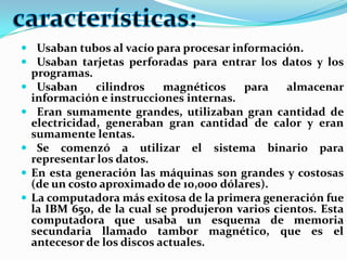 Usaban tubos al vacío para procesar información.Usaban tarjetas perforadas para entrar los datos y los programas.Usaban cilindros magnéticos para almacenar información e instrucciones internas.Eran sumamente grandes, utilizaban gran cantidad de electricidad, generaban gran cantidad de calor y eran sumamente lentas.Se comenzó a utilizar el sistema binario para representar los datos.En esta generación las máquinas son grandes y costosas (de un costo aproximado de 10,000 dólares).La computadora más exitosa de la primera generación fue la IBM 650, de la cual se produjeron varios cientos. Esta computadora que usaba un esquema de memoria secundaria llamado tambor magnético, que es el antecesor de los discos actuales.características: