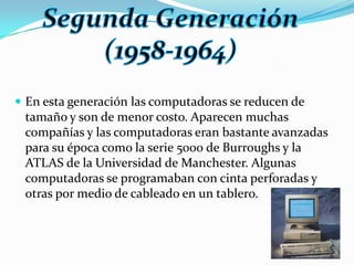 En esta generación las computadoras se reducen de tamaño y son de menor costo. Aparecen muchas compañías y las computadoras eran bastante avanzadas para su época como la serie 5000 de Burroughs y la ATLAS de la Universidad de Manchester. Algunas computadoras se programaban con cinta perforadas y otras por medio de cableado en un tablero.SegundaGeneración(1958-1964)