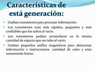 Usaban transistores para procesar información.Los transistores eran más rápidos, pequeños y más confiables que los tubos al vacío.200 transistores podían acomodarse en la misma cantidad de espacio que un tubo al vacío.Usaban pequeños anillos magnéticos para almacenar información e instrucciones. cantidad de calor y eran sumamente lentas.Características de está generación: