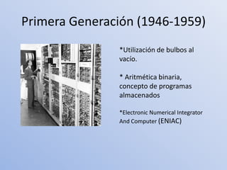 Primera Generación (1946-1959)
               *Utilización de bulbos al
               vacío.

               * Aritmética binaria,
               concepto de programas
               almacenados

               *Electronic Numerical Integrator
               And Computer (ENIAC)
 